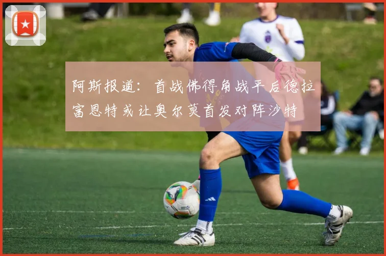 阿斯报道：首战佛得角战平后德拉富恩特或让奥尔莫首发对阵沙特