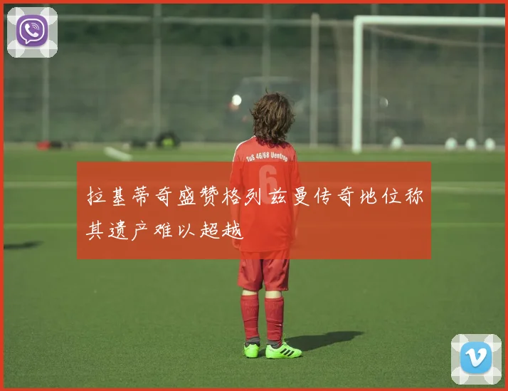 拉基蒂奇盛赞格列兹曼传奇地位称其遗产难以超越