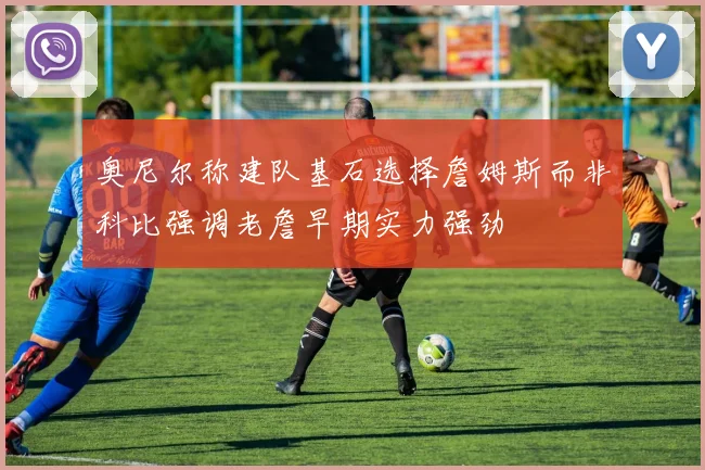 奥尼尔称建队基石选择詹姆斯而非科比强调老詹早期实力强劲