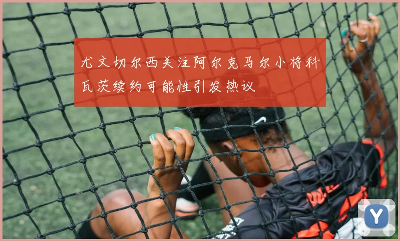 尤文切尔西关注阿尔克马尔小将科瓦茨续约可能性引发热议