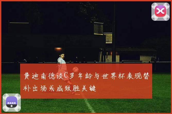 费迪南德谈C罗年龄与世界杯表现替补出场或成致胜关键