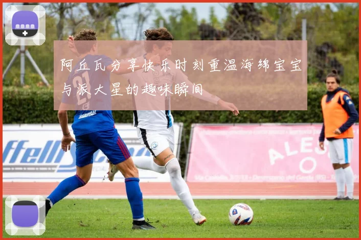 阿丘瓦分享快乐时刻重温海绵宝宝与派大星的趣味瞬间