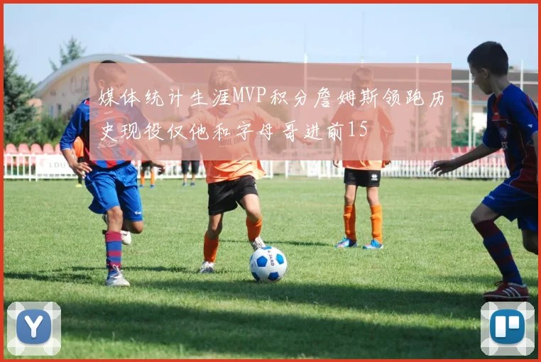媒体统计生涯MVP积分詹姆斯领跑历史现役仅他和字母哥进前15