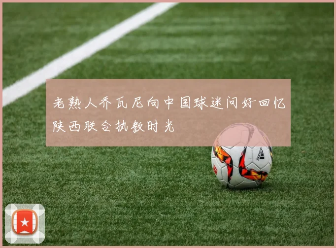 老熟人乔瓦尼向中国球迷问好回忆陕西联合执教时光