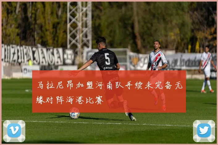马拉尼昂加盟河南队手续未完备无缘对阵海港比赛