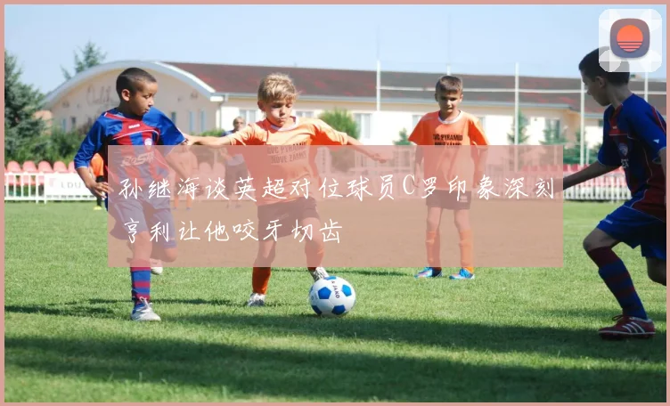 孙继海谈英超对位球员C罗印象深刻亨利让他咬牙切齿