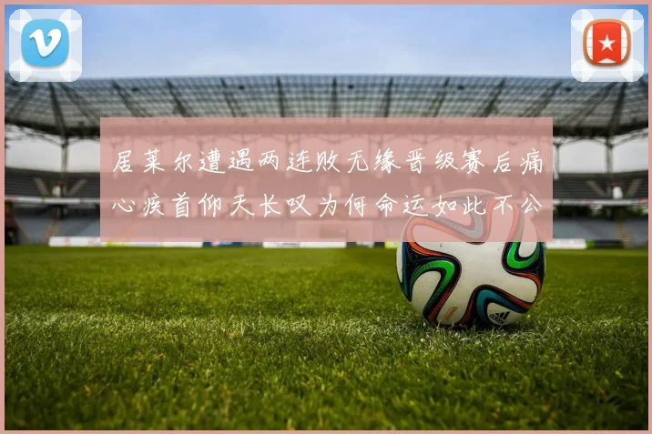 居莱尔遭遇两连败无缘晋级赛后痛心疾首仰天长叹为何命运如此不公