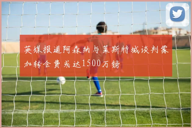英媒报道阿森纳与莱斯特城谈判蒙加转会费或达1500万镑