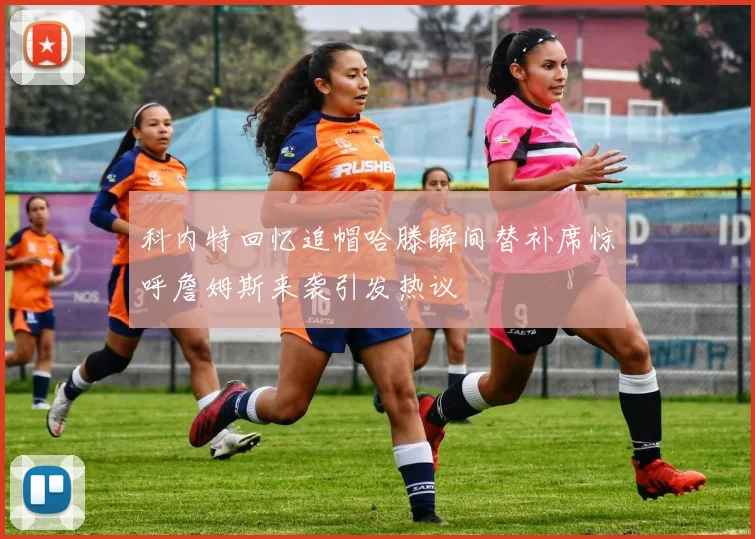 科内特回忆追帽哈滕瞬间替补席惊呼詹姆斯来袭引发热议