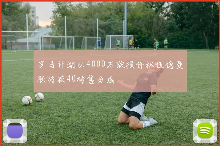 罗马计划以4000万欧报价林伍德曼联将获40转售分成